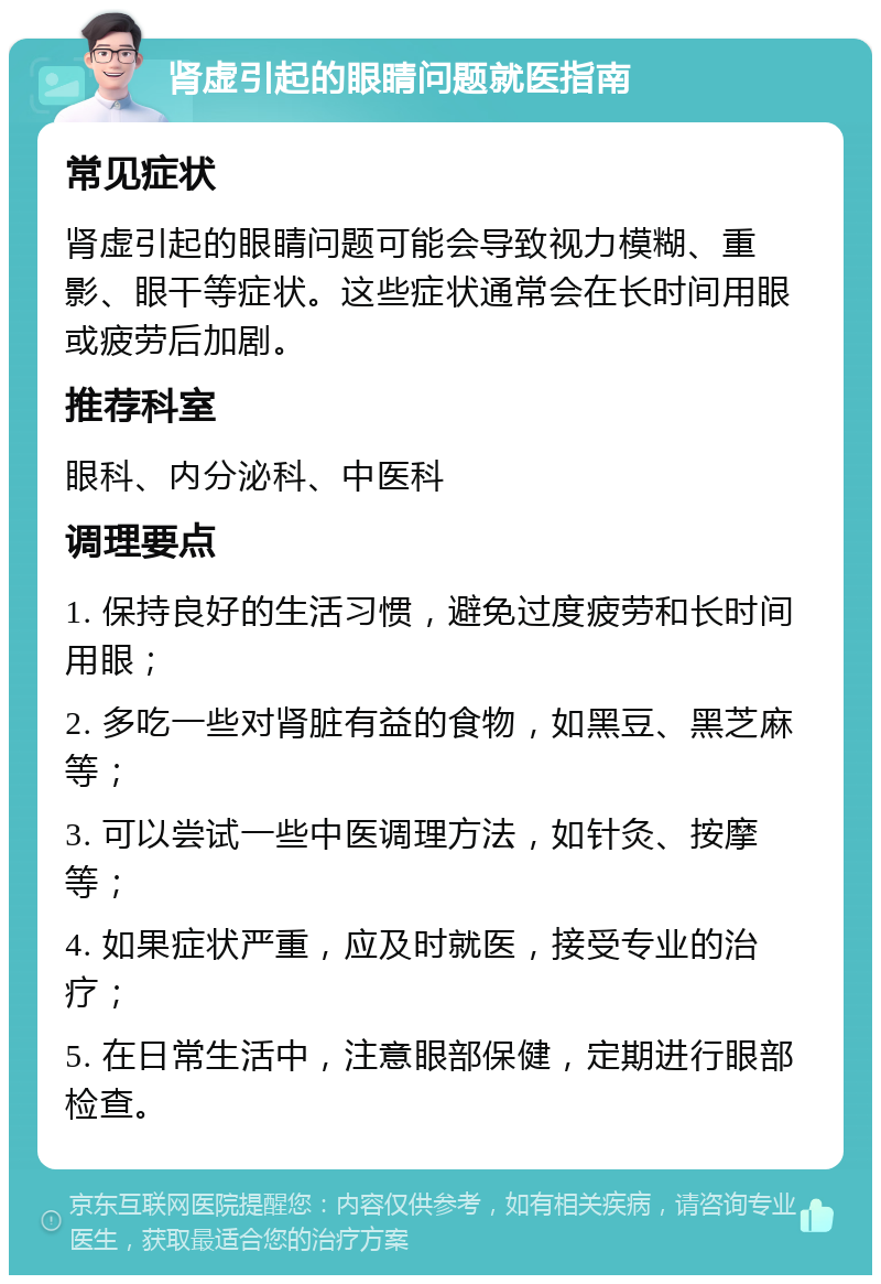 肾虚引起的眼睛问题就医指南 常见症状 肾虚引起的眼睛问题可能会导致视力模糊、重影、眼干等症状。这些症状通常会在长时间用眼或疲劳后加剧。 推荐科室 眼科、内分泌科、中医科 调理要点 1. 保持良好的生活习惯，避免过度疲劳和长时间用眼； 2. 多吃一些对肾脏有益的食物，如黑豆、黑芝麻等； 3. 可以尝试一些中医调理方法，如针灸、按摩等； 4. 如果症状严重，应及时就医，接受专业的治疗； 5. 在日常生活中，注意眼部保健，定期进行眼部检查。