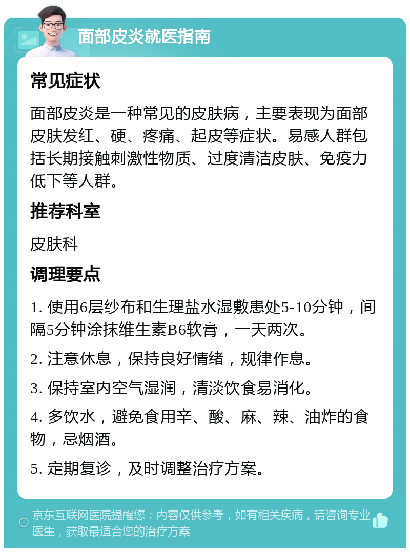 面部皮炎就医指南 常见症状 面部皮炎是一种常见的皮肤病，主要表现为面部皮肤发红、硬、疼痛、起皮等症状。易感人群包括长期接触刺激性物质、过度清洁皮肤、免疫力低下等人群。 推荐科室 皮肤科 调理要点 1. 使用6层纱布和生理盐水湿敷患处5-10分钟，间隔5分钟涂抹维生素B6软膏，一天两次。 2. 注意休息，保持良好情绪，规律作息。 3. 保持室内空气湿润，清淡饮食易消化。 4. 多饮水，避免食用辛、酸、麻、辣、油炸的食物，忌烟酒。 5. 定期复诊，及时调整治疗方案。