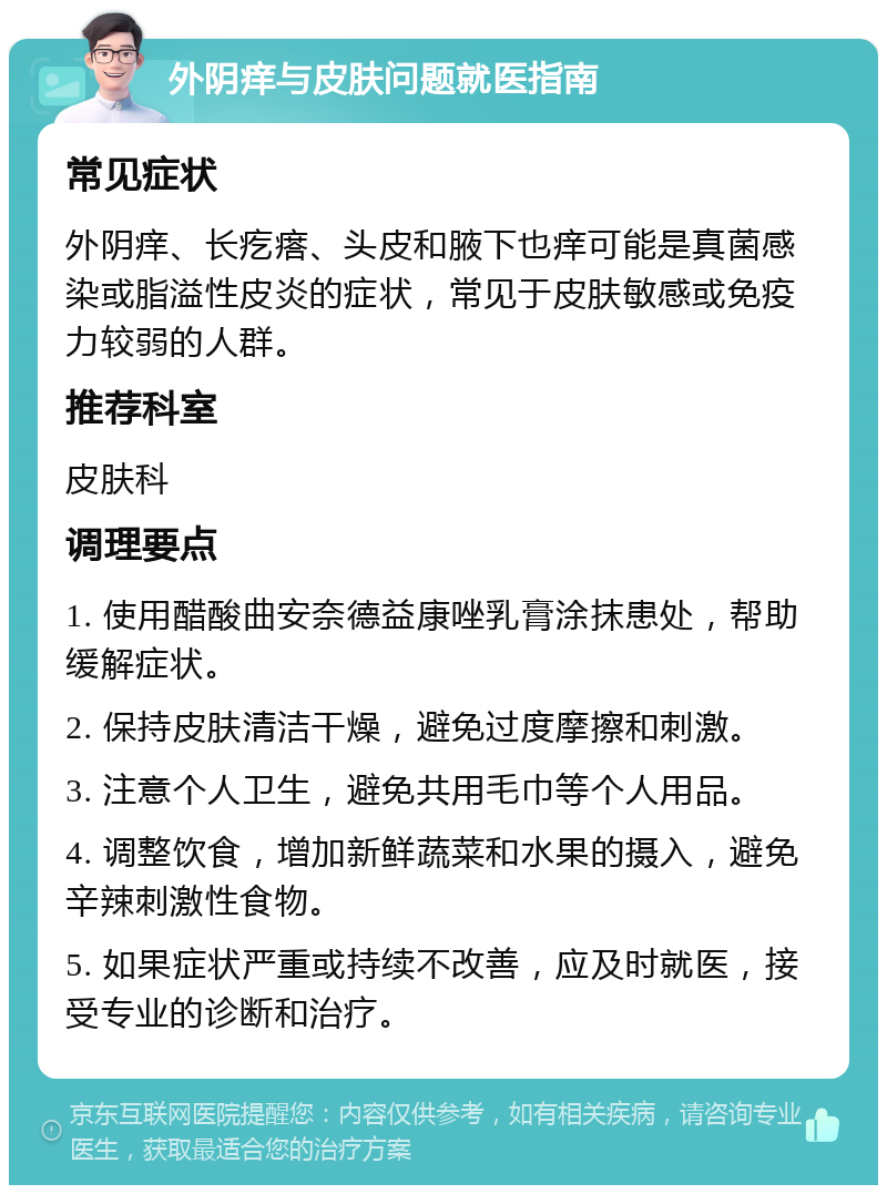 外阴痒与皮肤问题就医指南 常见症状 外阴痒、长疙瘩、头皮和腋下也痒可能是真菌感染或脂溢性皮炎的症状，常见于皮肤敏感或免疫力较弱的人群。 推荐科室 皮肤科 调理要点 1. 使用醋酸曲安奈德益康唑乳膏涂抹患处，帮助缓解症状。 2. 保持皮肤清洁干燥，避免过度摩擦和刺激。 3. 注意个人卫生，避免共用毛巾等个人用品。 4. 调整饮食，增加新鲜蔬菜和水果的摄入，避免辛辣刺激性食物。 5. 如果症状严重或持续不改善，应及时就医，接受专业的诊断和治疗。