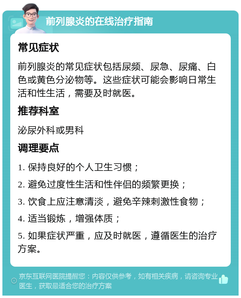 前列腺炎的在线治疗指南 常见症状 前列腺炎的常见症状包括尿频、尿急、尿痛、白色或黄色分泌物等。这些症状可能会影响日常生活和性生活，需要及时就医。 推荐科室 泌尿外科或男科 调理要点 1. 保持良好的个人卫生习惯； 2. 避免过度性生活和性伴侣的频繁更换； 3. 饮食上应注意清淡，避免辛辣刺激性食物； 4. 适当锻炼，增强体质； 5. 如果症状严重，应及时就医，遵循医生的治疗方案。