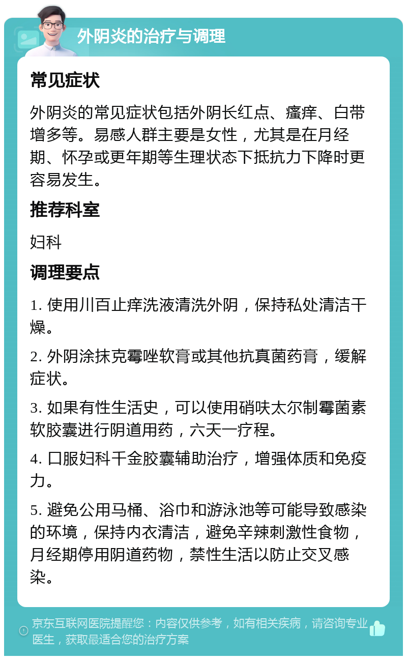 外阴炎的治疗与调理 常见症状 外阴炎的常见症状包括外阴长红点、瘙痒、白带增多等。易感人群主要是女性，尤其是在月经期、怀孕或更年期等生理状态下抵抗力下降时更容易发生。 推荐科室 妇科 调理要点 1. 使用川百止痒洗液清洗外阴，保持私处清洁干燥。 2. 外阴涂抹克霉唑软膏或其他抗真菌药膏，缓解症状。 3. 如果有性生活史，可以使用硝呋太尔制霉菌素软胶囊进行阴道用药，六天一疗程。 4. 口服妇科千金胶囊辅助治疗，增强体质和免疫力。 5. 避免公用马桶、浴巾和游泳池等可能导致感染的环境，保持内衣清洁，避免辛辣刺激性食物，月经期停用阴道药物，禁性生活以防止交叉感染。