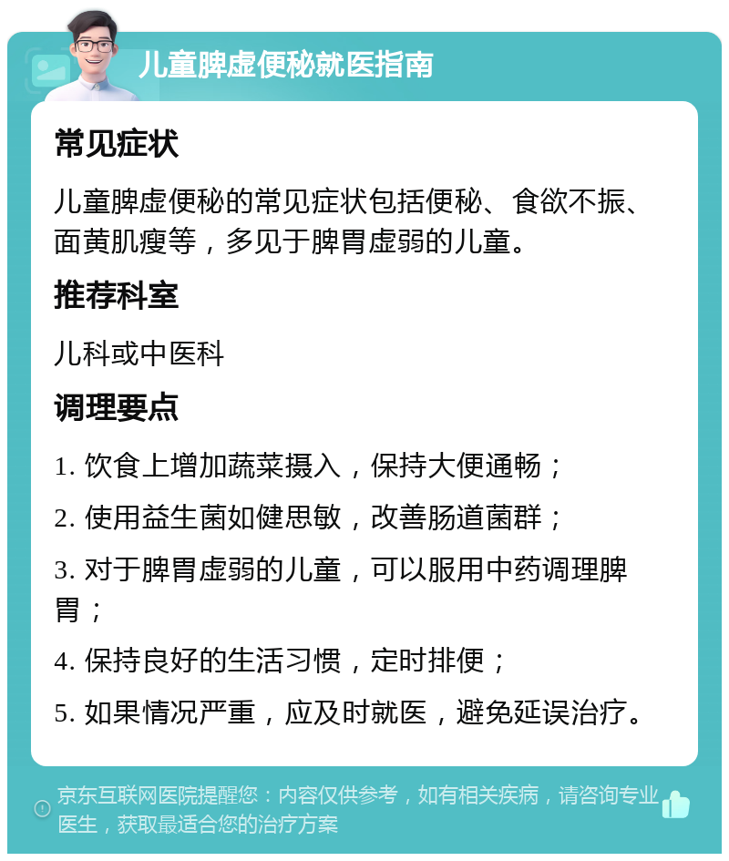 儿童脾虚便秘就医指南 常见症状 儿童脾虚便秘的常见症状包括便秘、食欲不振、面黄肌瘦等，多见于脾胃虚弱的儿童。 推荐科室 儿科或中医科 调理要点 1. 饮食上增加蔬菜摄入，保持大便通畅； 2. 使用益生菌如健思敏，改善肠道菌群； 3. 对于脾胃虚弱的儿童，可以服用中药调理脾胃； 4. 保持良好的生活习惯，定时排便； 5. 如果情况严重，应及时就医，避免延误治疗。