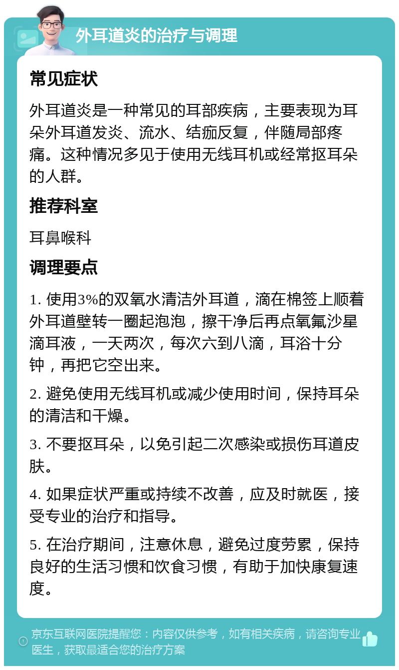 外耳道炎的治疗与调理 常见症状 外耳道炎是一种常见的耳部疾病，主要表现为耳朵外耳道发炎、流水、结痂反复，伴随局部疼痛。这种情况多见于使用无线耳机或经常抠耳朵的人群。 推荐科室 耳鼻喉科 调理要点 1. 使用3%的双氧水清洁外耳道，滴在棉签上顺着外耳道壁转一圈起泡泡，擦干净后再点氧氟沙星滴耳液，一天两次，每次六到八滴，耳浴十分钟，再把它空出来。 2. 避免使用无线耳机或减少使用时间，保持耳朵的清洁和干燥。 3. 不要抠耳朵，以免引起二次感染或损伤耳道皮肤。 4. 如果症状严重或持续不改善，应及时就医，接受专业的治疗和指导。 5. 在治疗期间，注意休息，避免过度劳累，保持良好的生活习惯和饮食习惯，有助于加快康复速度。