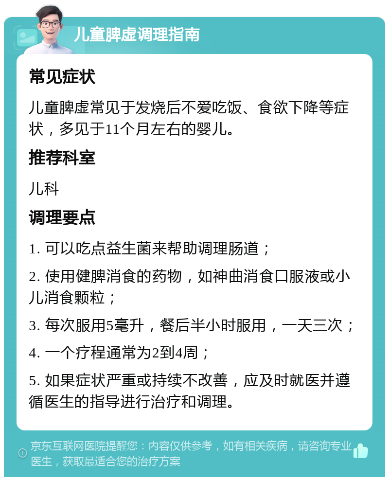 儿童脾虚调理指南 常见症状 儿童脾虚常见于发烧后不爱吃饭、食欲下降等症状，多见于11个月左右的婴儿。 推荐科室 儿科 调理要点 1. 可以吃点益生菌来帮助调理肠道； 2. 使用健脾消食的药物，如神曲消食口服液或小儿消食颗粒； 3. 每次服用5毫升，餐后半小时服用，一天三次； 4. 一个疗程通常为2到4周； 5. 如果症状严重或持续不改善，应及时就医并遵循医生的指导进行治疗和调理。