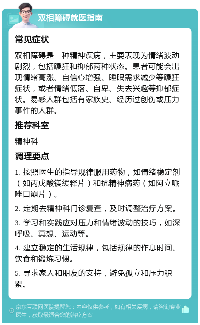 双相障碍就医指南 常见症状 双相障碍是一种精神疾病，主要表现为情绪波动剧烈，包括躁狂和抑郁两种状态。患者可能会出现情绪高涨、自信心增强、睡眠需求减少等躁狂症状，或者情绪低落、自卑、失去兴趣等抑郁症状。易感人群包括有家族史、经历过创伤或压力事件的人群。 推荐科室 精神科 调理要点 1. 按照医生的指导规律服用药物，如情绪稳定剂（如丙戊酸镁缓释片）和抗精神病药（如阿立哌唑口崩片）。 2. 定期去精神科门诊复查，及时调整治疗方案。 3. 学习和实践应对压力和情绪波动的技巧，如深呼吸、冥想、运动等。 4. 建立稳定的生活规律，包括规律的作息时间、饮食和锻炼习惯。 5. 寻求家人和朋友的支持，避免孤立和压力积累。