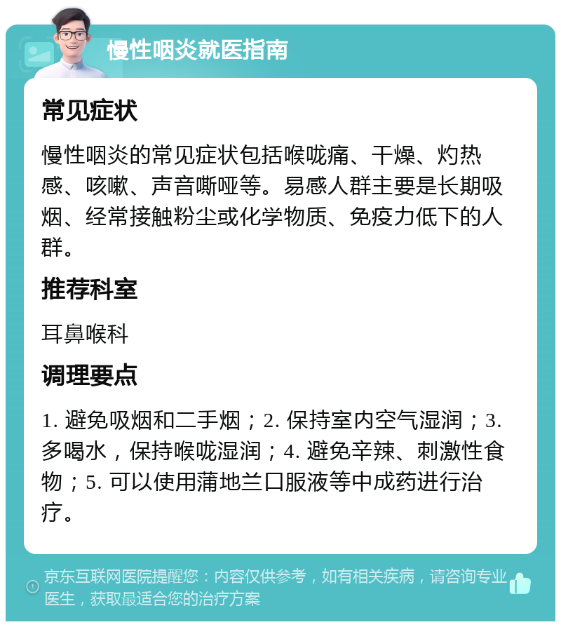 慢性咽炎就医指南 常见症状 慢性咽炎的常见症状包括喉咙痛、干燥、灼热感、咳嗽、声音嘶哑等。易感人群主要是长期吸烟、经常接触粉尘或化学物质、免疫力低下的人群。 推荐科室 耳鼻喉科 调理要点 1. 避免吸烟和二手烟；2. 保持室内空气湿润；3. 多喝水，保持喉咙湿润；4. 避免辛辣、刺激性食物；5. 可以使用蒲地兰口服液等中成药进行治疗。