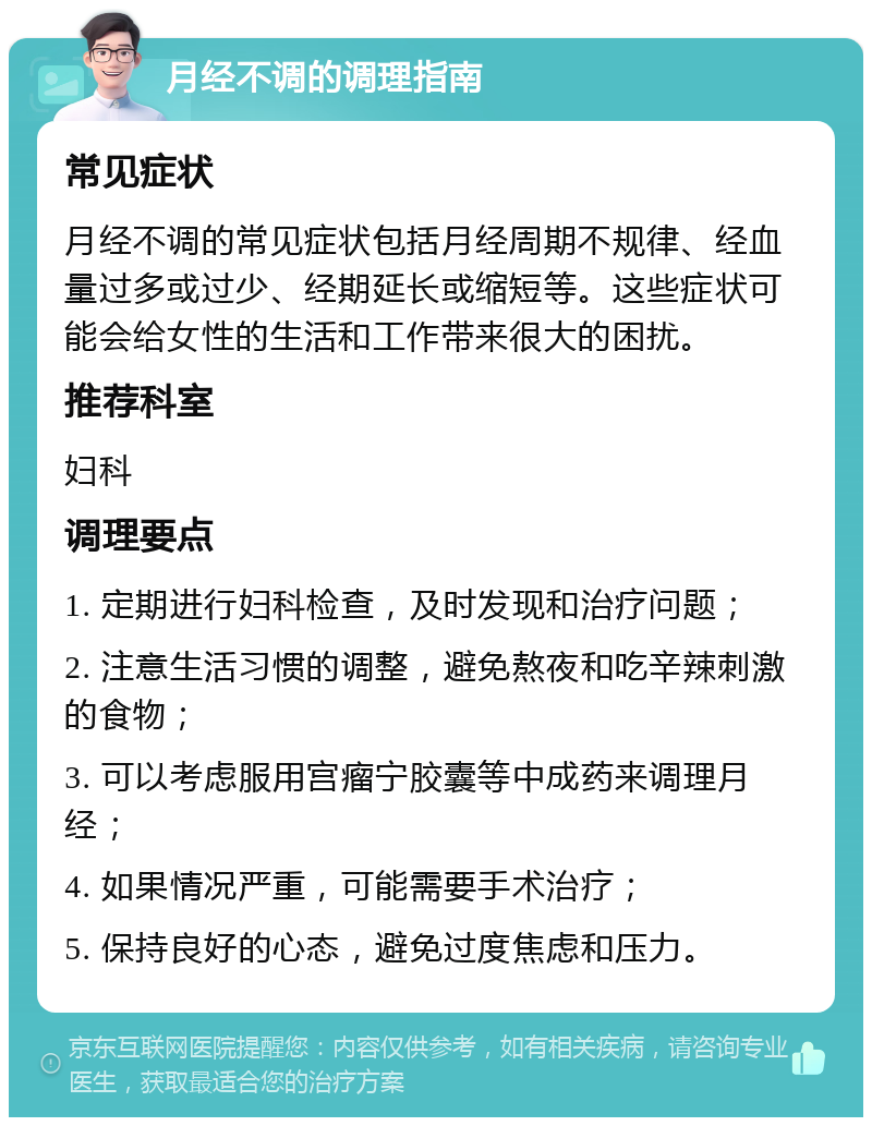 月经不调的调理指南 常见症状 月经不调的常见症状包括月经周期不规律、经血量过多或过少、经期延长或缩短等。这些症状可能会给女性的生活和工作带来很大的困扰。 推荐科室 妇科 调理要点 1. 定期进行妇科检查，及时发现和治疗问题； 2. 注意生活习惯的调整，避免熬夜和吃辛辣刺激的食物； 3. 可以考虑服用宫瘤宁胶囊等中成药来调理月经； 4. 如果情况严重，可能需要手术治疗； 5. 保持良好的心态，避免过度焦虑和压力。