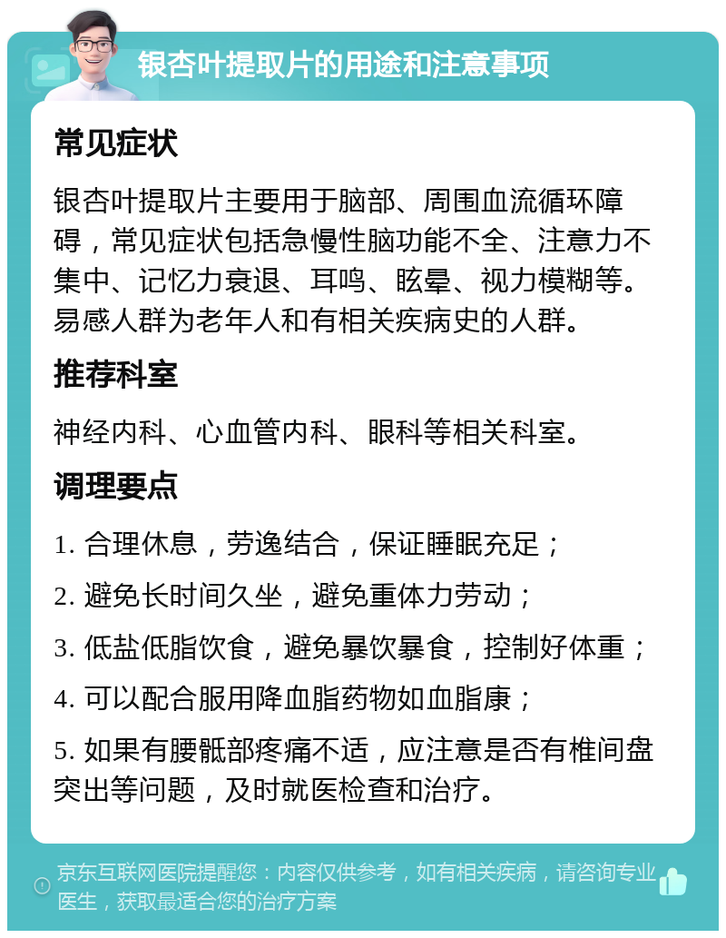 银杏叶提取片的用途和注意事项 常见症状 银杏叶提取片主要用于脑部、周围血流循环障碍，常见症状包括急慢性脑功能不全、注意力不集中、记忆力衰退、耳鸣、眩晕、视力模糊等。易感人群为老年人和有相关疾病史的人群。 推荐科室 神经内科、心血管内科、眼科等相关科室。 调理要点 1. 合理休息，劳逸结合，保证睡眠充足； 2. 避免长时间久坐，避免重体力劳动； 3. 低盐低脂饮食，避免暴饮暴食，控制好体重； 4. 可以配合服用降血脂药物如血脂康； 5. 如果有腰骶部疼痛不适，应注意是否有椎间盘突出等问题，及时就医检查和治疗。