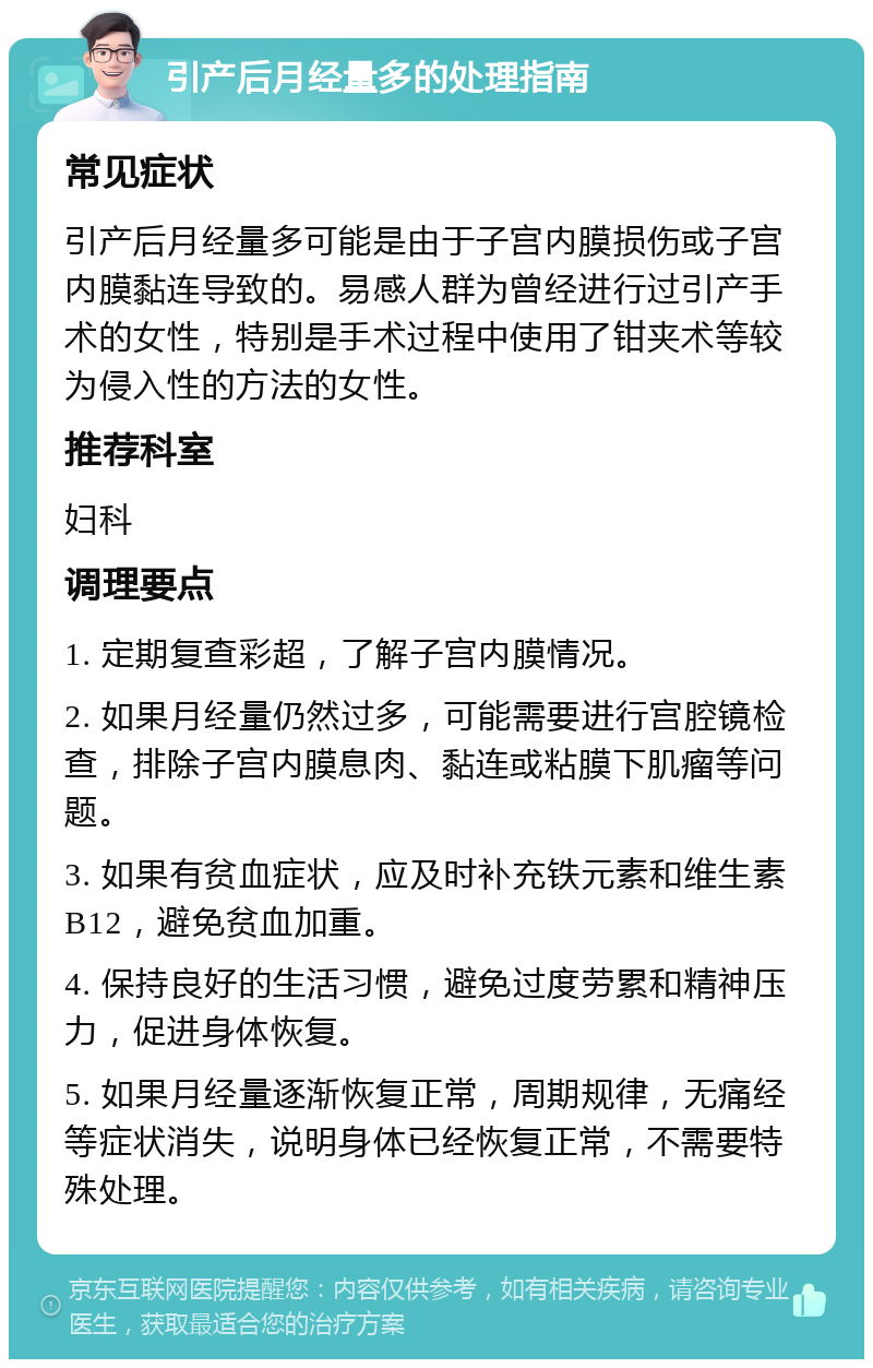 引产后月经量多的处理指南 常见症状 引产后月经量多可能是由于子宫内膜损伤或子宫内膜黏连导致的。易感人群为曾经进行过引产手术的女性，特别是手术过程中使用了钳夹术等较为侵入性的方法的女性。 推荐科室 妇科 调理要点 1. 定期复查彩超，了解子宫内膜情况。 2. 如果月经量仍然过多，可能需要进行宫腔镜检查，排除子宫内膜息肉、黏连或粘膜下肌瘤等问题。 3. 如果有贫血症状，应及时补充铁元素和维生素B12，避免贫血加重。 4. 保持良好的生活习惯，避免过度劳累和精神压力，促进身体恢复。 5. 如果月经量逐渐恢复正常，周期规律，无痛经等症状消失，说明身体已经恢复正常，不需要特殊处理。