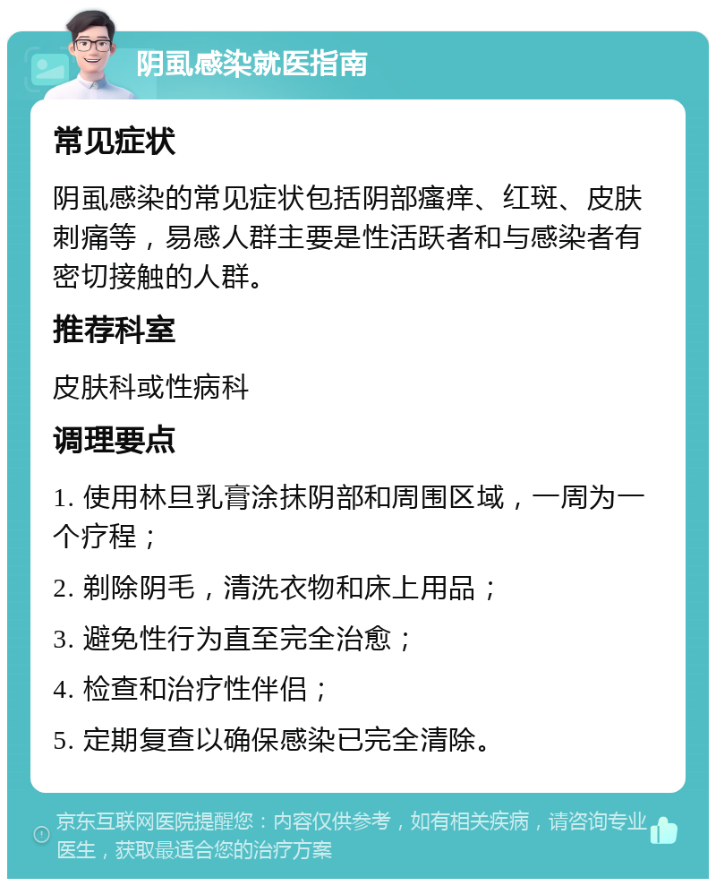 阴虱感染就医指南 常见症状 阴虱感染的常见症状包括阴部瘙痒、红斑、皮肤刺痛等，易感人群主要是性活跃者和与感染者有密切接触的人群。 推荐科室 皮肤科或性病科 调理要点 1. 使用林旦乳膏涂抹阴部和周围区域，一周为一个疗程； 2. 剃除阴毛，清洗衣物和床上用品； 3. 避免性行为直至完全治愈； 4. 检查和治疗性伴侣； 5. 定期复查以确保感染已完全清除。