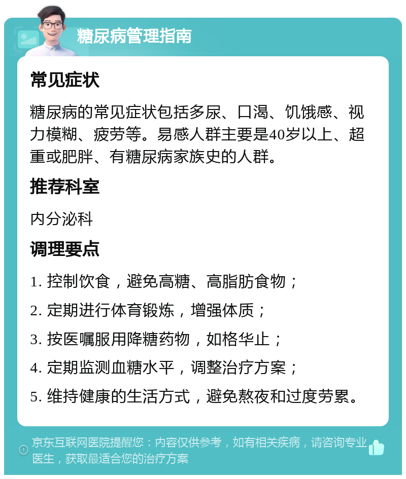 糖尿病管理指南 常见症状 糖尿病的常见症状包括多尿、口渴、饥饿感、视力模糊、疲劳等。易感人群主要是40岁以上、超重或肥胖、有糖尿病家族史的人群。 推荐科室 内分泌科 调理要点 1. 控制饮食，避免高糖、高脂肪食物； 2. 定期进行体育锻炼，增强体质； 3. 按医嘱服用降糖药物，如格华止； 4. 定期监测血糖水平，调整治疗方案； 5. 维持健康的生活方式，避免熬夜和过度劳累。