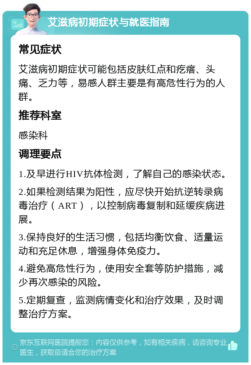 艾滋病初期症状与就医指南 常见症状 艾滋病初期症状可能包括皮肤红点和疙瘩、头痛、乏力等，易感人群主要是有高危性行为的人群。 推荐科室 感染科 调理要点 1.及早进行HIV抗体检测，了解自己的感染状态。 2.如果检测结果为阳性，应尽快开始抗逆转录病毒治疗（ART），以控制病毒复制和延缓疾病进展。 3.保持良好的生活习惯，包括均衡饮食、适量运动和充足休息，增强身体免疫力。 4.避免高危性行为，使用安全套等防护措施，减少再次感染的风险。 5.定期复查，监测病情变化和治疗效果，及时调整治疗方案。