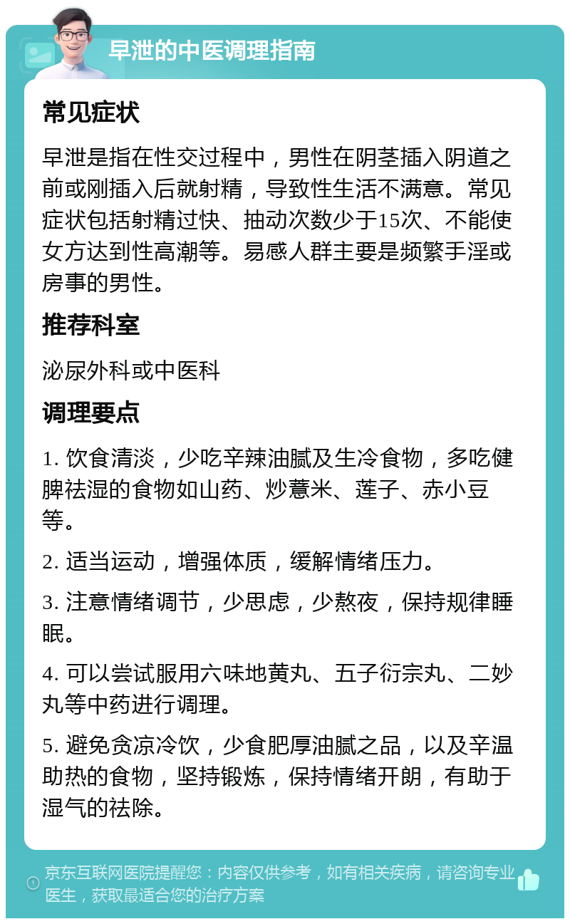 早泄的中医调理指南 常见症状 早泄是指在性交过程中，男性在阴茎插入阴道之前或刚插入后就射精，导致性生活不满意。常见症状包括射精过快、抽动次数少于15次、不能使女方达到性高潮等。易感人群主要是频繁手淫或房事的男性。 推荐科室 泌尿外科或中医科 调理要点 1. 饮食清淡，少吃辛辣油腻及生冷食物，多吃健脾祛湿的食物如山药、炒薏米、莲子、赤小豆等。 2. 适当运动，增强体质，缓解情绪压力。 3. 注意情绪调节，少思虑，少熬夜，保持规律睡眠。 4. 可以尝试服用六味地黄丸、五子衍宗丸、二妙丸等中药进行调理。 5. 避免贪凉冷饮，少食肥厚油腻之品，以及辛温助热的食物，坚持锻炼，保持情绪开朗，有助于湿气的祛除。