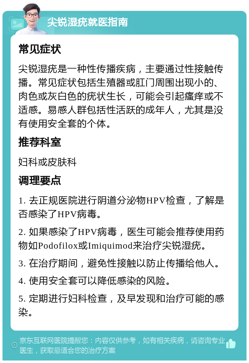 尖锐湿疣就医指南 常见症状 尖锐湿疣是一种性传播疾病，主要通过性接触传播。常见症状包括生殖器或肛门周围出现小的、肉色或灰白色的疣状生长，可能会引起瘙痒或不适感。易感人群包括性活跃的成年人，尤其是没有使用安全套的个体。 推荐科室 妇科或皮肤科 调理要点 1. 去正规医院进行阴道分泌物HPV检查，了解是否感染了HPV病毒。 2. 如果感染了HPV病毒，医生可能会推荐使用药物如Podofilox或Imiquimod来治疗尖锐湿疣。 3. 在治疗期间，避免性接触以防止传播给他人。 4. 使用安全套可以降低感染的风险。 5. 定期进行妇科检查，及早发现和治疗可能的感染。