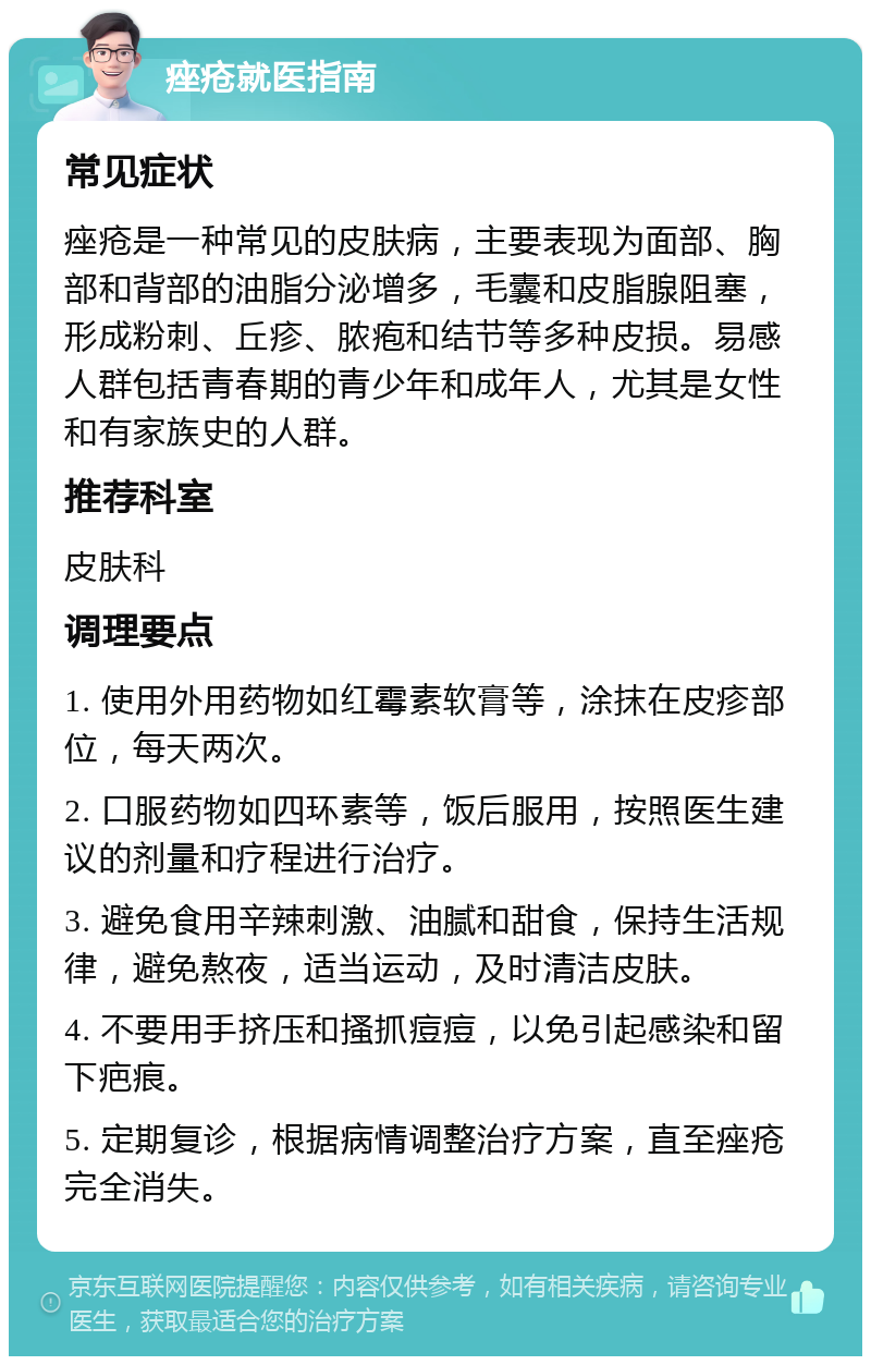 痤疮就医指南 常见症状 痤疮是一种常见的皮肤病，主要表现为面部、胸部和背部的油脂分泌增多，毛囊和皮脂腺阻塞，形成粉刺、丘疹、脓疱和结节等多种皮损。易感人群包括青春期的青少年和成年人，尤其是女性和有家族史的人群。 推荐科室 皮肤科 调理要点 1. 使用外用药物如红霉素软膏等，涂抹在皮疹部位，每天两次。 2. 口服药物如四环素等，饭后服用，按照医生建议的剂量和疗程进行治疗。 3. 避免食用辛辣刺激、油腻和甜食，保持生活规律，避免熬夜，适当运动，及时清洁皮肤。 4. 不要用手挤压和搔抓痘痘，以免引起感染和留下疤痕。 5. 定期复诊，根据病情调整治疗方案，直至痤疮完全消失。