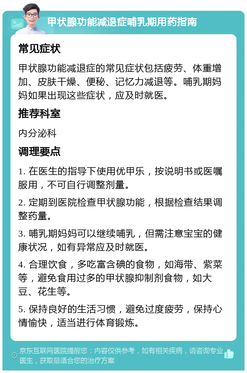 甲状腺功能减退症哺乳期用药指南 常见症状 甲状腺功能减退症的常见症状包括疲劳、体重增加、皮肤干燥、便秘、记忆力减退等。哺乳期妈妈如果出现这些症状，应及时就医。 推荐科室 内分泌科 调理要点 1. 在医生的指导下使用优甲乐，按说明书或医嘱服用，不可自行调整剂量。 2. 定期到医院检查甲状腺功能，根据检查结果调整药量。 3. 哺乳期妈妈可以继续哺乳，但需注意宝宝的健康状况，如有异常应及时就医。 4. 合理饮食，多吃富含碘的食物，如海带、紫菜等，避免食用过多的甲状腺抑制剂食物，如大豆、花生等。 5. 保持良好的生活习惯，避免过度疲劳，保持心情愉快，适当进行体育锻炼。