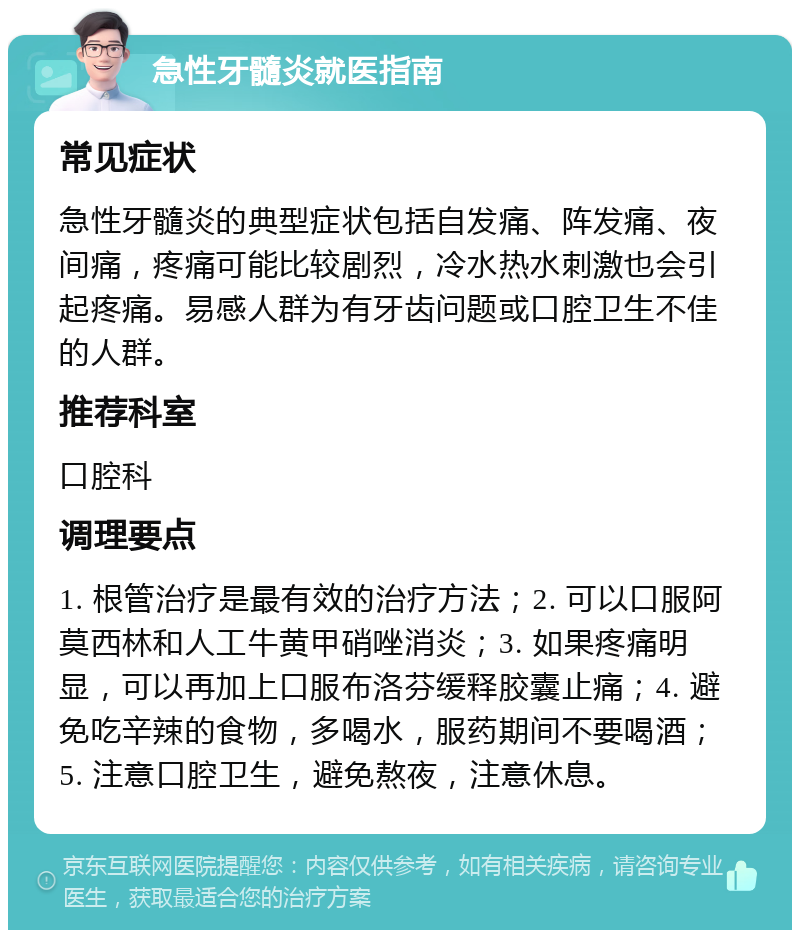 急性牙髓炎就医指南 常见症状 急性牙髓炎的典型症状包括自发痛、阵发痛、夜间痛，疼痛可能比较剧烈，冷水热水刺激也会引起疼痛。易感人群为有牙齿问题或口腔卫生不佳的人群。 推荐科室 口腔科 调理要点 1. 根管治疗是最有效的治疗方法；2. 可以口服阿莫西林和人工牛黄甲硝唑消炎；3. 如果疼痛明显，可以再加上口服布洛芬缓释胶囊止痛；4. 避免吃辛辣的食物，多喝水，服药期间不要喝酒；5. 注意口腔卫生，避免熬夜，注意休息。