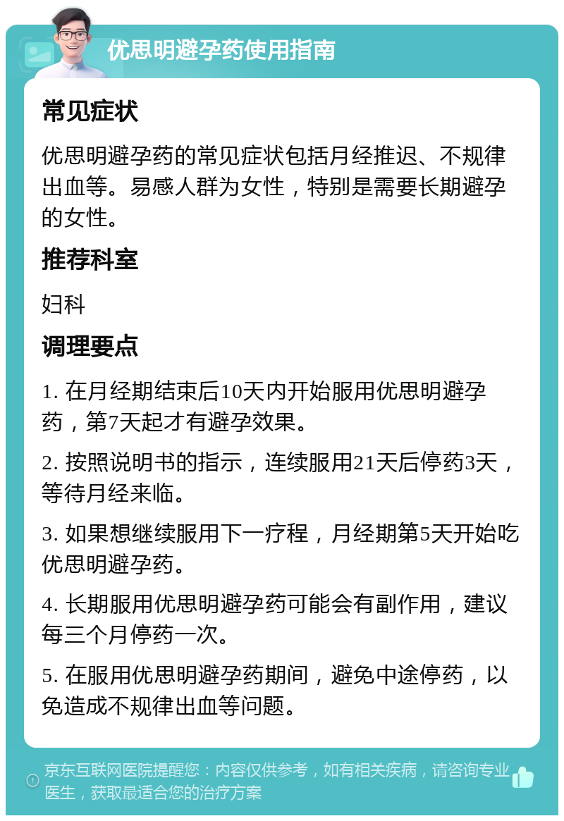 优思明避孕药使用指南 常见症状 优思明避孕药的常见症状包括月经推迟、不规律出血等。易感人群为女性，特别是需要长期避孕的女性。 推荐科室 妇科 调理要点 1. 在月经期结束后10天内开始服用优思明避孕药，第7天起才有避孕效果。 2. 按照说明书的指示，连续服用21天后停药3天，等待月经来临。 3. 如果想继续服用下一疗程，月经期第5天开始吃优思明避孕药。 4. 长期服用优思明避孕药可能会有副作用，建议每三个月停药一次。 5. 在服用优思明避孕药期间，避免中途停药，以免造成不规律出血等问题。