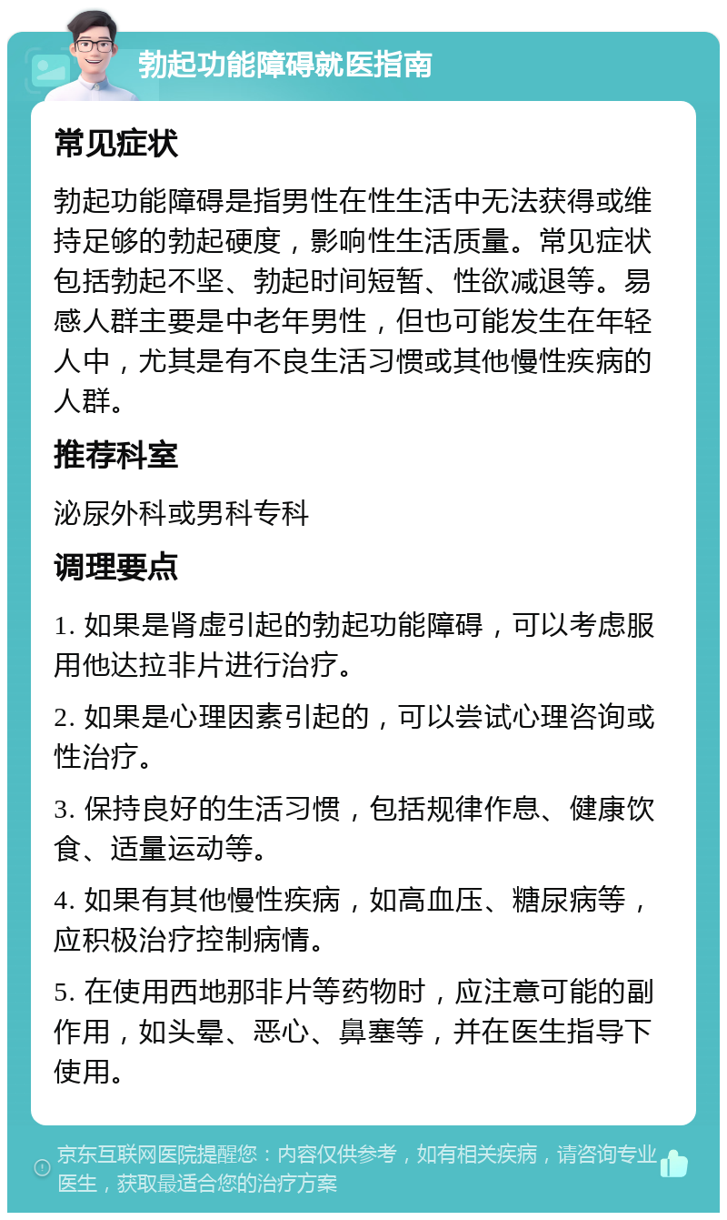 勃起功能障碍就医指南 常见症状 勃起功能障碍是指男性在性生活中无法获得或维持足够的勃起硬度，影响性生活质量。常见症状包括勃起不坚、勃起时间短暂、性欲减退等。易感人群主要是中老年男性，但也可能发生在年轻人中，尤其是有不良生活习惯或其他慢性疾病的人群。 推荐科室 泌尿外科或男科专科 调理要点 1. 如果是肾虚引起的勃起功能障碍，可以考虑服用他达拉非片进行治疗。 2. 如果是心理因素引起的，可以尝试心理咨询或性治疗。 3. 保持良好的生活习惯，包括规律作息、健康饮食、适量运动等。 4. 如果有其他慢性疾病，如高血压、糖尿病等，应积极治疗控制病情。 5. 在使用西地那非片等药物时，应注意可能的副作用，如头晕、恶心、鼻塞等，并在医生指导下使用。