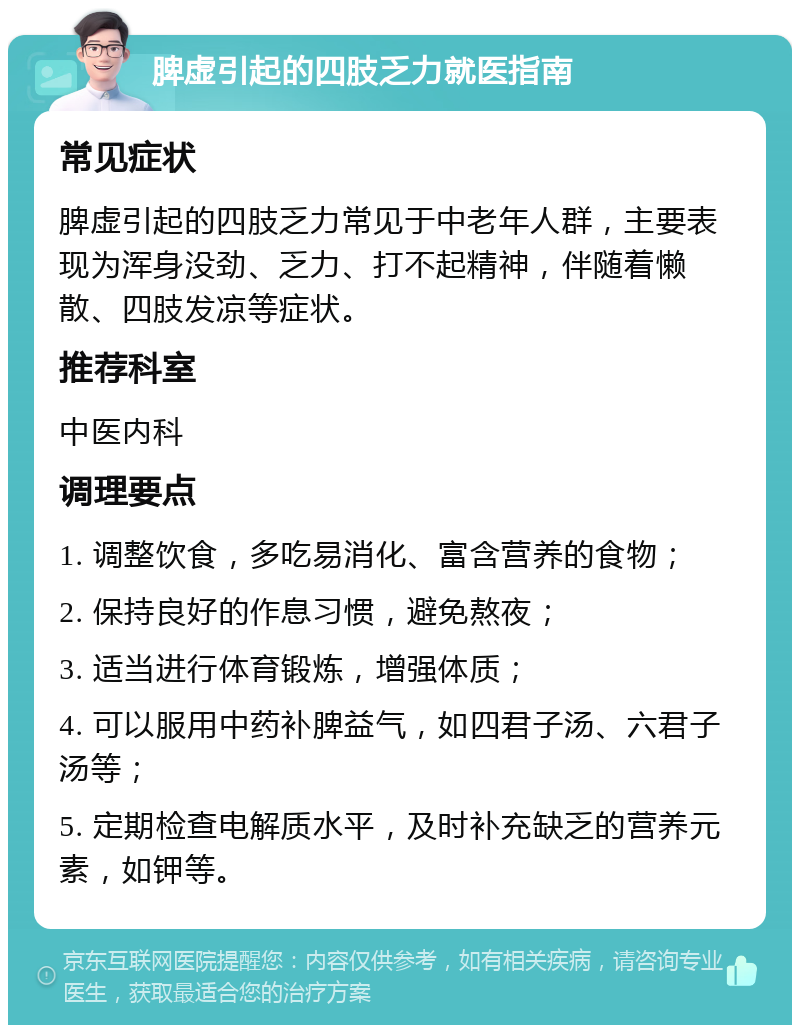 脾虚引起的四肢乏力就医指南 常见症状 脾虚引起的四肢乏力常见于中老年人群，主要表现为浑身没劲、乏力、打不起精神，伴随着懒散、四肢发凉等症状。 推荐科室 中医内科 调理要点 1. 调整饮食，多吃易消化、富含营养的食物； 2. 保持良好的作息习惯，避免熬夜； 3. 适当进行体育锻炼，增强体质； 4. 可以服用中药补脾益气，如四君子汤、六君子汤等； 5. 定期检查电解质水平，及时补充缺乏的营养元素，如钾等。