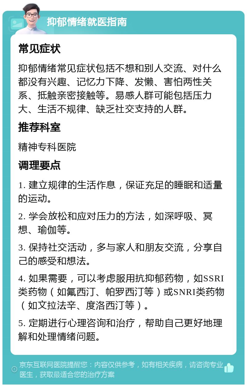 抑郁情绪就医指南 常见症状 抑郁情绪常见症状包括不想和别人交流、对什么都没有兴趣、记忆力下降、发懒、害怕两性关系、抵触亲密接触等。易感人群可能包括压力大、生活不规律、缺乏社交支持的人群。 推荐科室 精神专科医院 调理要点 1. 建立规律的生活作息，保证充足的睡眠和适量的运动。 2. 学会放松和应对压力的方法，如深呼吸、冥想、瑜伽等。 3. 保持社交活动，多与家人和朋友交流，分享自己的感受和想法。 4. 如果需要，可以考虑服用抗抑郁药物，如SSRI类药物（如氟西汀、帕罗西汀等）或SNRI类药物（如文拉法辛、度洛西汀等）。 5. 定期进行心理咨询和治疗，帮助自己更好地理解和处理情绪问题。