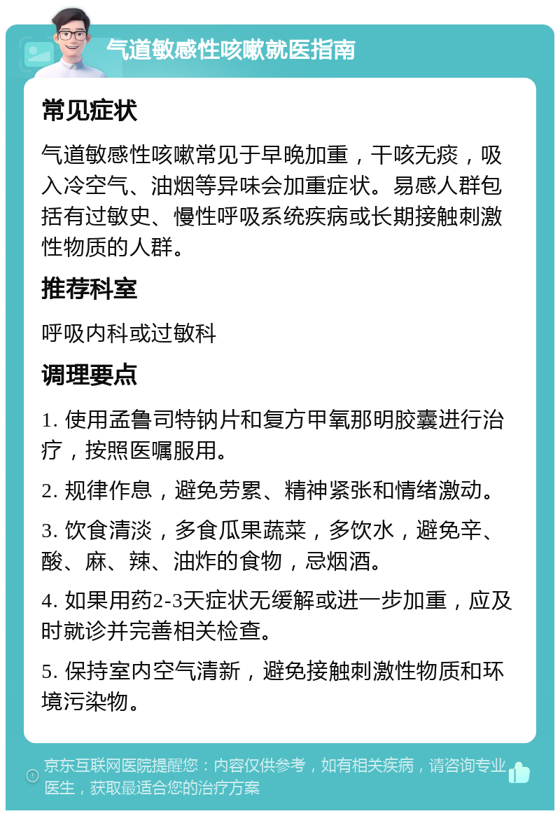 气道敏感性咳嗽就医指南 常见症状 气道敏感性咳嗽常见于早晚加重，干咳无痰，吸入冷空气、油烟等异味会加重症状。易感人群包括有过敏史、慢性呼吸系统疾病或长期接触刺激性物质的人群。 推荐科室 呼吸内科或过敏科 调理要点 1. 使用孟鲁司特钠片和复方甲氧那明胶囊进行治疗，按照医嘱服用。 2. 规律作息，避免劳累、精神紧张和情绪激动。 3. 饮食清淡，多食瓜果蔬菜，多饮水，避免辛、酸、麻、辣、油炸的食物，忌烟酒。 4. 如果用药2-3天症状无缓解或进一步加重，应及时就诊并完善相关检查。 5. 保持室内空气清新，避免接触刺激性物质和环境污染物。