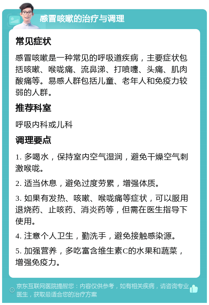 感冒咳嗽的治疗与调理 常见症状 感冒咳嗽是一种常见的呼吸道疾病，主要症状包括咳嗽、喉咙痛、流鼻涕、打喷嚏、头痛、肌肉酸痛等。易感人群包括儿童、老年人和免疫力较弱的人群。 推荐科室 呼吸内科或儿科 调理要点 1. 多喝水，保持室内空气湿润，避免干燥空气刺激喉咙。 2. 适当休息，避免过度劳累，增强体质。 3. 如果有发热、咳嗽、喉咙痛等症状，可以服用退烧药、止咳药、消炎药等，但需在医生指导下使用。 4. 注意个人卫生，勤洗手，避免接触感染源。 5. 加强营养，多吃富含维生素C的水果和蔬菜，增强免疫力。