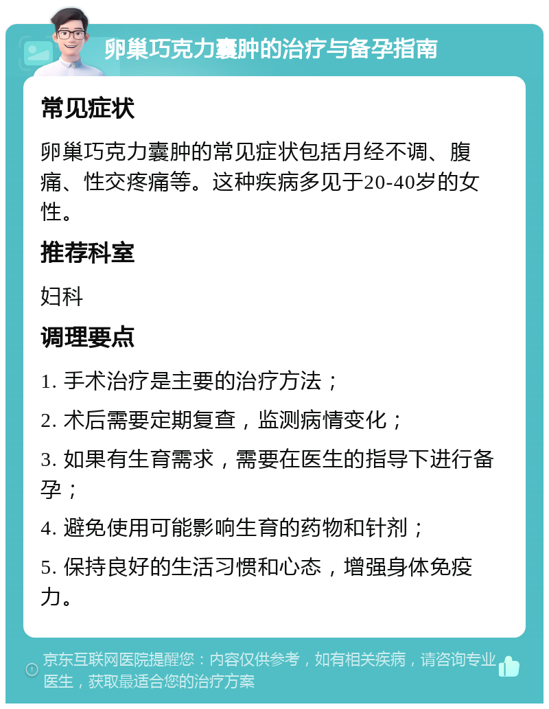 卵巢巧克力囊肿的治疗与备孕指南 常见症状 卵巢巧克力囊肿的常见症状包括月经不调、腹痛、性交疼痛等。这种疾病多见于20-40岁的女性。 推荐科室 妇科 调理要点 1. 手术治疗是主要的治疗方法； 2. 术后需要定期复查，监测病情变化； 3. 如果有生育需求，需要在医生的指导下进行备孕； 4. 避免使用可能影响生育的药物和针剂； 5. 保持良好的生活习惯和心态，增强身体免疫力。