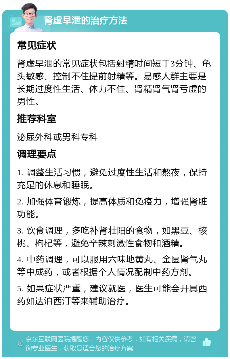 肾虚早泄的治疗方法 常见症状 肾虚早泄的常见症状包括射精时间短于3分钟、龟头敏感、控制不住提前射精等。易感人群主要是长期过度性生活、体力不佳、肾精肾气肾亏虚的男性。 推荐科室 泌尿外科或男科专科 调理要点 1. 调整生活习惯，避免过度性生活和熬夜，保持充足的休息和睡眠。 2. 加强体育锻炼，提高体质和免疫力，增强肾脏功能。 3. 饮食调理，多吃补肾壮阳的食物，如黑豆、核桃、枸杞等，避免辛辣刺激性食物和酒精。 4. 中药调理，可以服用六味地黄丸、金匮肾气丸等中成药，或者根据个人情况配制中药方剂。 5. 如果症状严重，建议就医，医生可能会开具西药如达泊西汀等来辅助治疗。