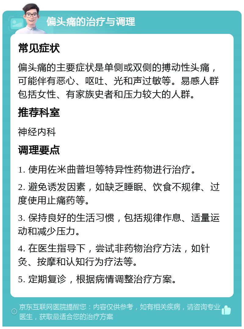 偏头痛的治疗与调理 常见症状 偏头痛的主要症状是单侧或双侧的搏动性头痛，可能伴有恶心、呕吐、光和声过敏等。易感人群包括女性、有家族史者和压力较大的人群。 推荐科室 神经内科 调理要点 1. 使用佐米曲普坦等特异性药物进行治疗。 2. 避免诱发因素，如缺乏睡眠、饮食不规律、过度使用止痛药等。 3. 保持良好的生活习惯，包括规律作息、适量运动和减少压力。 4. 在医生指导下，尝试非药物治疗方法，如针灸、按摩和认知行为疗法等。 5. 定期复诊，根据病情调整治疗方案。