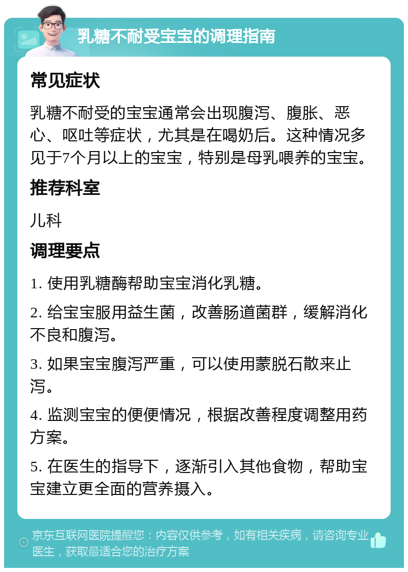 乳糖不耐受宝宝的调理指南 常见症状 乳糖不耐受的宝宝通常会出现腹泻、腹胀、恶心、呕吐等症状，尤其是在喝奶后。这种情况多见于7个月以上的宝宝，特别是母乳喂养的宝宝。 推荐科室 儿科 调理要点 1. 使用乳糖酶帮助宝宝消化乳糖。 2. 给宝宝服用益生菌，改善肠道菌群，缓解消化不良和腹泻。 3. 如果宝宝腹泻严重，可以使用蒙脱石散来止泻。 4. 监测宝宝的便便情况，根据改善程度调整用药方案。 5. 在医生的指导下，逐渐引入其他食物，帮助宝宝建立更全面的营养摄入。