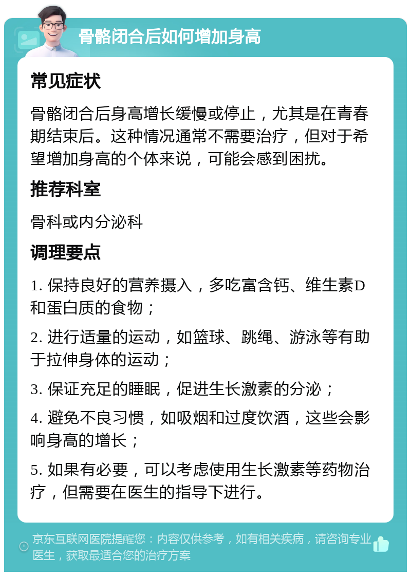 骨骼闭合后如何增加身高 常见症状 骨骼闭合后身高增长缓慢或停止，尤其是在青春期结束后。这种情况通常不需要治疗，但对于希望增加身高的个体来说，可能会感到困扰。 推荐科室 骨科或内分泌科 调理要点 1. 保持良好的营养摄入，多吃富含钙、维生素D和蛋白质的食物； 2. 进行适量的运动，如篮球、跳绳、游泳等有助于拉伸身体的运动； 3. 保证充足的睡眠，促进生长激素的分泌； 4. 避免不良习惯，如吸烟和过度饮酒，这些会影响身高的增长； 5. 如果有必要，可以考虑使用生长激素等药物治疗，但需要在医生的指导下进行。