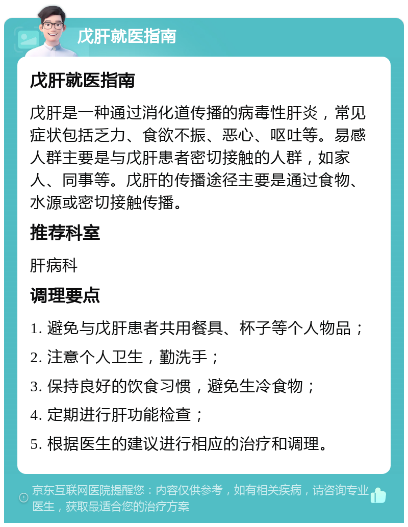 戊肝就医指南 戊肝就医指南 戊肝是一种通过消化道传播的病毒性肝炎，常见症状包括乏力、食欲不振、恶心、呕吐等。易感人群主要是与戊肝患者密切接触的人群，如家人、同事等。戊肝的传播途径主要是通过食物、水源或密切接触传播。 推荐科室 肝病科 调理要点 1. 避免与戊肝患者共用餐具、杯子等个人物品； 2. 注意个人卫生，勤洗手； 3. 保持良好的饮食习惯，避免生冷食物； 4. 定期进行肝功能检查； 5. 根据医生的建议进行相应的治疗和调理。