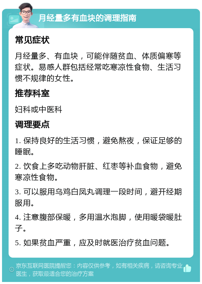 月经量多有血块的调理指南 常见症状 月经量多、有血块，可能伴随贫血、体质偏寒等症状。易感人群包括经常吃寒凉性食物、生活习惯不规律的女性。 推荐科室 妇科或中医科 调理要点 1. 保持良好的生活习惯，避免熬夜，保证足够的睡眠。 2. 饮食上多吃动物肝脏、红枣等补血食物，避免寒凉性食物。 3. 可以服用乌鸡白凤丸调理一段时间，避开经期服用。 4. 注意腹部保暖，多用温水泡脚，使用暖袋暖肚子。 5. 如果贫血严重，应及时就医治疗贫血问题。