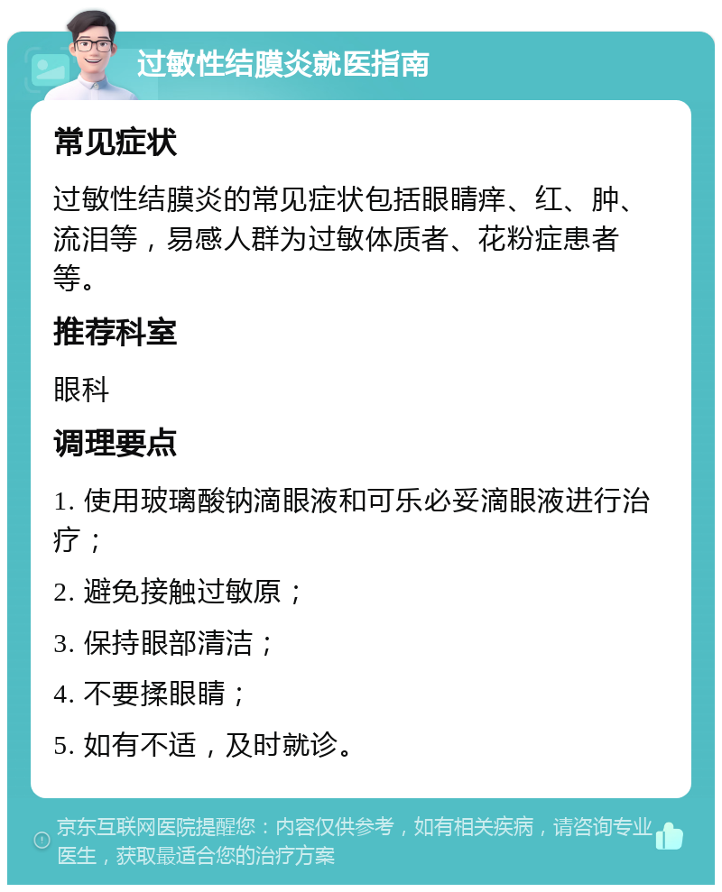 过敏性结膜炎就医指南 常见症状 过敏性结膜炎的常见症状包括眼睛痒、红、肿、流泪等，易感人群为过敏体质者、花粉症患者等。 推荐科室 眼科 调理要点 1. 使用玻璃酸钠滴眼液和可乐必妥滴眼液进行治疗； 2. 避免接触过敏原； 3. 保持眼部清洁； 4. 不要揉眼睛； 5. 如有不适，及时就诊。