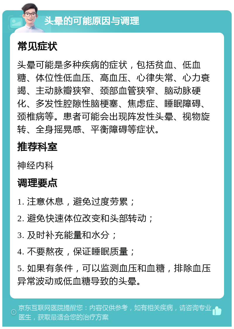 头晕的可能原因与调理 常见症状 头晕可能是多种疾病的症状，包括贫血、低血糖、体位性低血压、高血压、心律失常、心力衰竭、主动脉瓣狭窄、颈部血管狭窄、脑动脉硬化、多发性腔隙性脑梗塞、焦虑症、睡眠障碍、颈椎病等。患者可能会出现阵发性头晕、视物旋转、全身摇晃感、平衡障碍等症状。 推荐科室 神经内科 调理要点 1. 注意休息，避免过度劳累； 2. 避免快速体位改变和头部转动； 3. 及时补充能量和水分； 4. 不要熬夜，保证睡眠质量； 5. 如果有条件，可以监测血压和血糖，排除血压异常波动或低血糖导致的头晕。