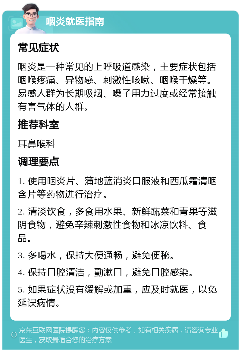 咽炎就医指南 常见症状 咽炎是一种常见的上呼吸道感染，主要症状包括咽喉疼痛、异物感、刺激性咳嗽、咽喉干燥等。易感人群为长期吸烟、嗓子用力过度或经常接触有害气体的人群。 推荐科室 耳鼻喉科 调理要点 1. 使用咽炎片、蒲地蓝消炎口服液和西瓜霜清咽含片等药物进行治疗。 2. 清淡饮食，多食用水果、新鲜蔬菜和青果等滋阴食物，避免辛辣刺激性食物和冰凉饮料、食品。 3. 多喝水，保持大便通畅，避免便秘。 4. 保持口腔清洁，勤漱口，避免口腔感染。 5. 如果症状没有缓解或加重，应及时就医，以免延误病情。