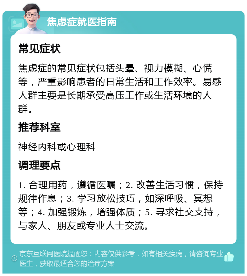 焦虑症就医指南 常见症状 焦虑症的常见症状包括头晕、视力模糊、心慌等，严重影响患者的日常生活和工作效率。易感人群主要是长期承受高压工作或生活环境的人群。 推荐科室 神经内科或心理科 调理要点 1. 合理用药，遵循医嘱；2. 改善生活习惯，保持规律作息；3. 学习放松技巧，如深呼吸、冥想等；4. 加强锻炼，增强体质；5. 寻求社交支持，与家人、朋友或专业人士交流。