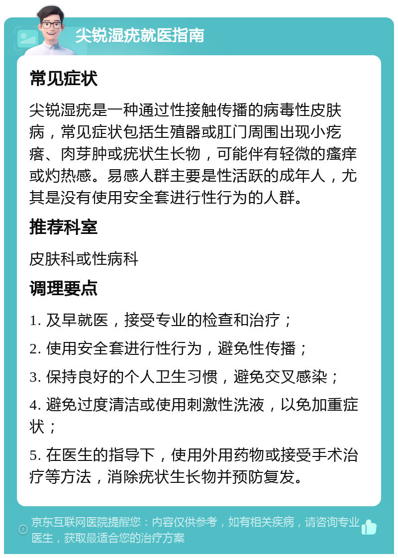 尖锐湿疣就医指南 常见症状 尖锐湿疣是一种通过性接触传播的病毒性皮肤病，常见症状包括生殖器或肛门周围出现小疙瘩、肉芽肿或疣状生长物，可能伴有轻微的瘙痒或灼热感。易感人群主要是性活跃的成年人，尤其是没有使用安全套进行性行为的人群。 推荐科室 皮肤科或性病科 调理要点 1. 及早就医，接受专业的检查和治疗； 2. 使用安全套进行性行为，避免性传播； 3. 保持良好的个人卫生习惯，避免交叉感染； 4. 避免过度清洁或使用刺激性洗液，以免加重症状； 5. 在医生的指导下，使用外用药物或接受手术治疗等方法，消除疣状生长物并预防复发。