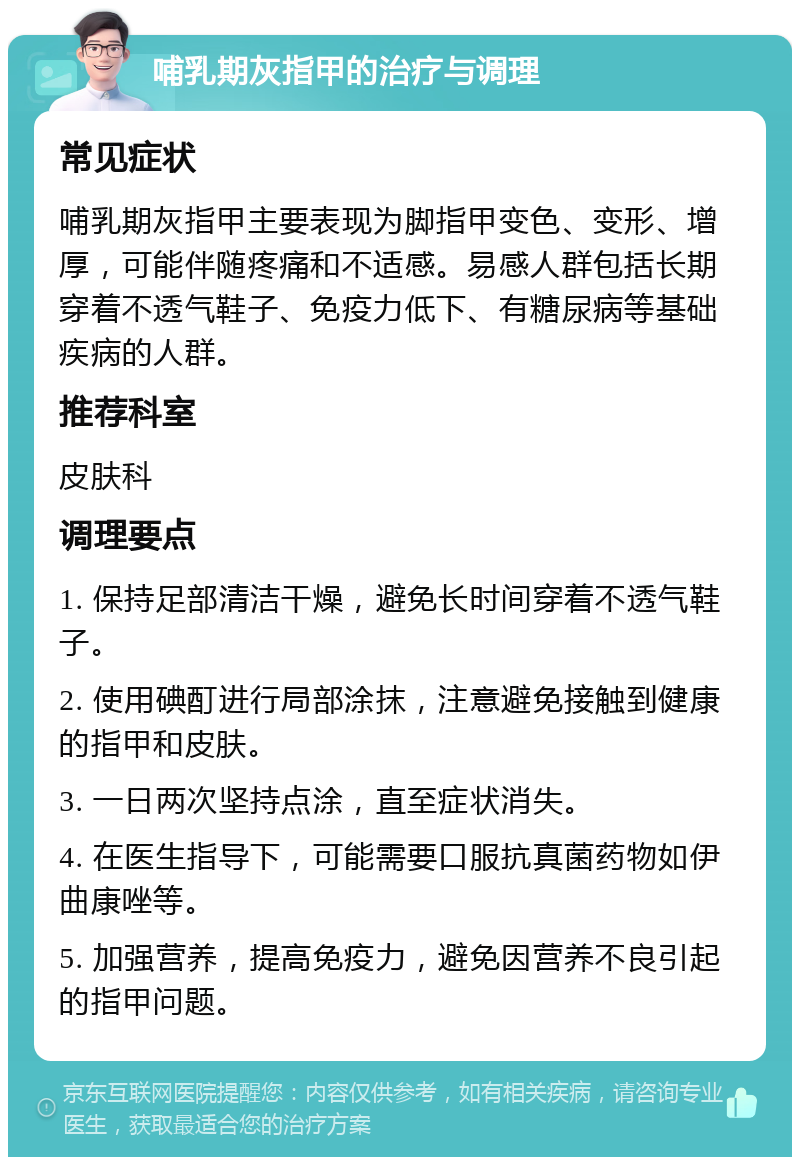 哺乳期灰指甲的治疗与调理 常见症状 哺乳期灰指甲主要表现为脚指甲变色、变形、增厚，可能伴随疼痛和不适感。易感人群包括长期穿着不透气鞋子、免疫力低下、有糖尿病等基础疾病的人群。 推荐科室 皮肤科 调理要点 1. 保持足部清洁干燥，避免长时间穿着不透气鞋子。 2. 使用碘酊进行局部涂抹，注意避免接触到健康的指甲和皮肤。 3. 一日两次坚持点涂，直至症状消失。 4. 在医生指导下，可能需要口服抗真菌药物如伊曲康唑等。 5. 加强营养，提高免疫力，避免因营养不良引起的指甲问题。