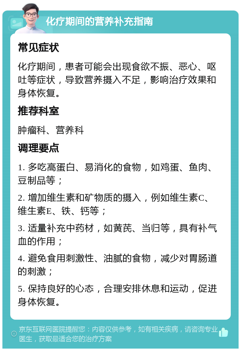 化疗期间的营养补充指南 常见症状 化疗期间，患者可能会出现食欲不振、恶心、呕吐等症状，导致营养摄入不足，影响治疗效果和身体恢复。 推荐科室 肿瘤科、营养科 调理要点 1. 多吃高蛋白、易消化的食物，如鸡蛋、鱼肉、豆制品等； 2. 增加维生素和矿物质的摄入，例如维生素C、维生素E、铁、钙等； 3. 适量补充中药材，如黄芪、当归等，具有补气血的作用； 4. 避免食用刺激性、油腻的食物，减少对胃肠道的刺激； 5. 保持良好的心态，合理安排休息和运动，促进身体恢复。