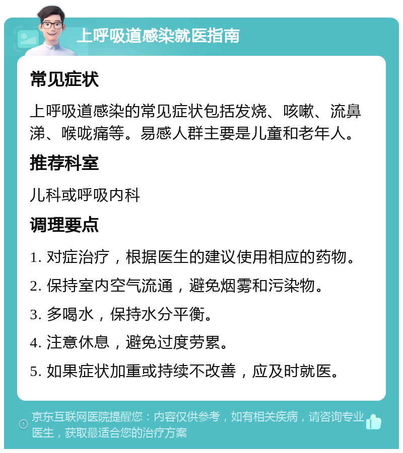 上呼吸道感染就医指南 常见症状 上呼吸道感染的常见症状包括发烧、咳嗽、流鼻涕、喉咙痛等。易感人群主要是儿童和老年人。 推荐科室 儿科或呼吸内科 调理要点 1. 对症治疗，根据医生的建议使用相应的药物。 2. 保持室内空气流通，避免烟雾和污染物。 3. 多喝水，保持水分平衡。 4. 注意休息，避免过度劳累。 5. 如果症状加重或持续不改善，应及时就医。