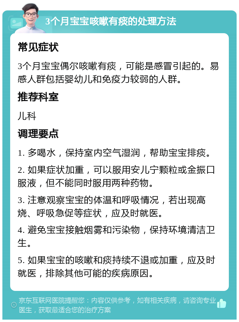 3个月宝宝咳嗽有痰的处理方法 常见症状 3个月宝宝偶尔咳嗽有痰，可能是感冒引起的。易感人群包括婴幼儿和免疫力较弱的人群。 推荐科室 儿科 调理要点 1. 多喝水，保持室内空气湿润，帮助宝宝排痰。 2. 如果症状加重，可以服用安儿宁颗粒或金振口服液，但不能同时服用两种药物。 3. 注意观察宝宝的体温和呼吸情况，若出现高烧、呼吸急促等症状，应及时就医。 4. 避免宝宝接触烟雾和污染物，保持环境清洁卫生。 5. 如果宝宝的咳嗽和痰持续不退或加重，应及时就医，排除其他可能的疾病原因。