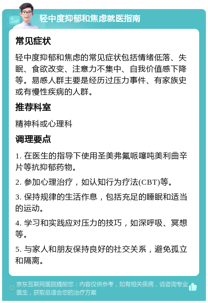 轻中度抑郁和焦虑就医指南 常见症状 轻中度抑郁和焦虑的常见症状包括情绪低落、失眠、食欲改变、注意力不集中、自我价值感下降等。易感人群主要是经历过压力事件、有家族史或有慢性疾病的人群。 推荐科室 精神科或心理科 调理要点 1. 在医生的指导下使用圣美弗氟哌噻吨美利曲辛片等抗抑郁药物。 2. 参加心理治疗，如认知行为疗法(CBT)等。 3. 保持规律的生活作息，包括充足的睡眠和适当的运动。 4. 学习和实践应对压力的技巧，如深呼吸、冥想等。 5. 与家人和朋友保持良好的社交关系，避免孤立和隔离。