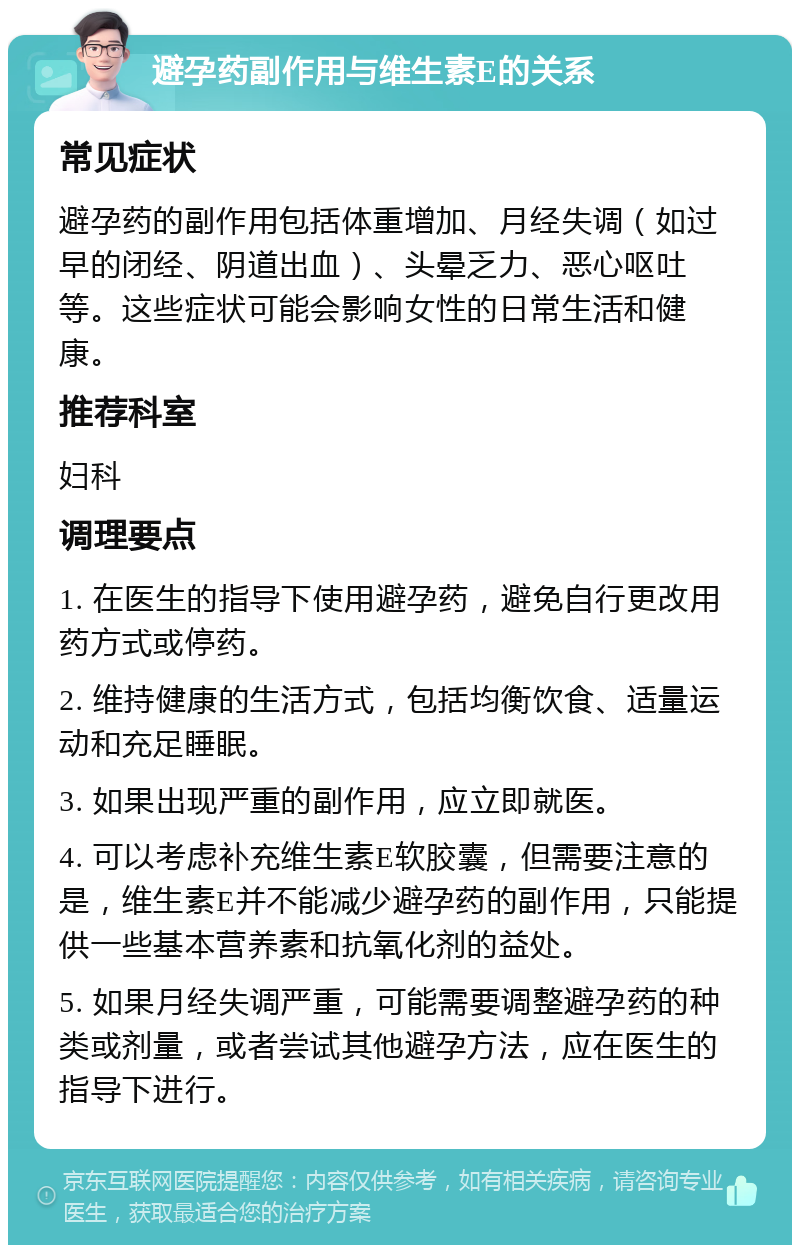 避孕药副作用与维生素E的关系 常见症状 避孕药的副作用包括体重增加、月经失调（如过早的闭经、阴道出血）、头晕乏力、恶心呕吐等。这些症状可能会影响女性的日常生活和健康。 推荐科室 妇科 调理要点 1. 在医生的指导下使用避孕药，避免自行更改用药方式或停药。 2. 维持健康的生活方式，包括均衡饮食、适量运动和充足睡眠。 3. 如果出现严重的副作用，应立即就医。 4. 可以考虑补充维生素E软胶囊，但需要注意的是，维生素E并不能减少避孕药的副作用，只能提供一些基本营养素和抗氧化剂的益处。 5. 如果月经失调严重，可能需要调整避孕药的种类或剂量，或者尝试其他避孕方法，应在医生的指导下进行。