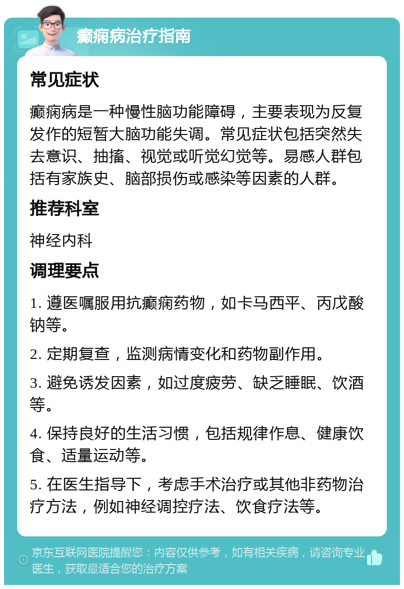 癫痫病治疗指南 常见症状 癫痫病是一种慢性脑功能障碍，主要表现为反复发作的短暂大脑功能失调。常见症状包括突然失去意识、抽搐、视觉或听觉幻觉等。易感人群包括有家族史、脑部损伤或感染等因素的人群。 推荐科室 神经内科 调理要点 1. 遵医嘱服用抗癫痫药物，如卡马西平、丙戊酸钠等。 2. 定期复查，监测病情变化和药物副作用。 3. 避免诱发因素，如过度疲劳、缺乏睡眠、饮酒等。 4. 保持良好的生活习惯，包括规律作息、健康饮食、适量运动等。 5. 在医生指导下，考虑手术治疗或其他非药物治疗方法，例如神经调控疗法、饮食疗法等。