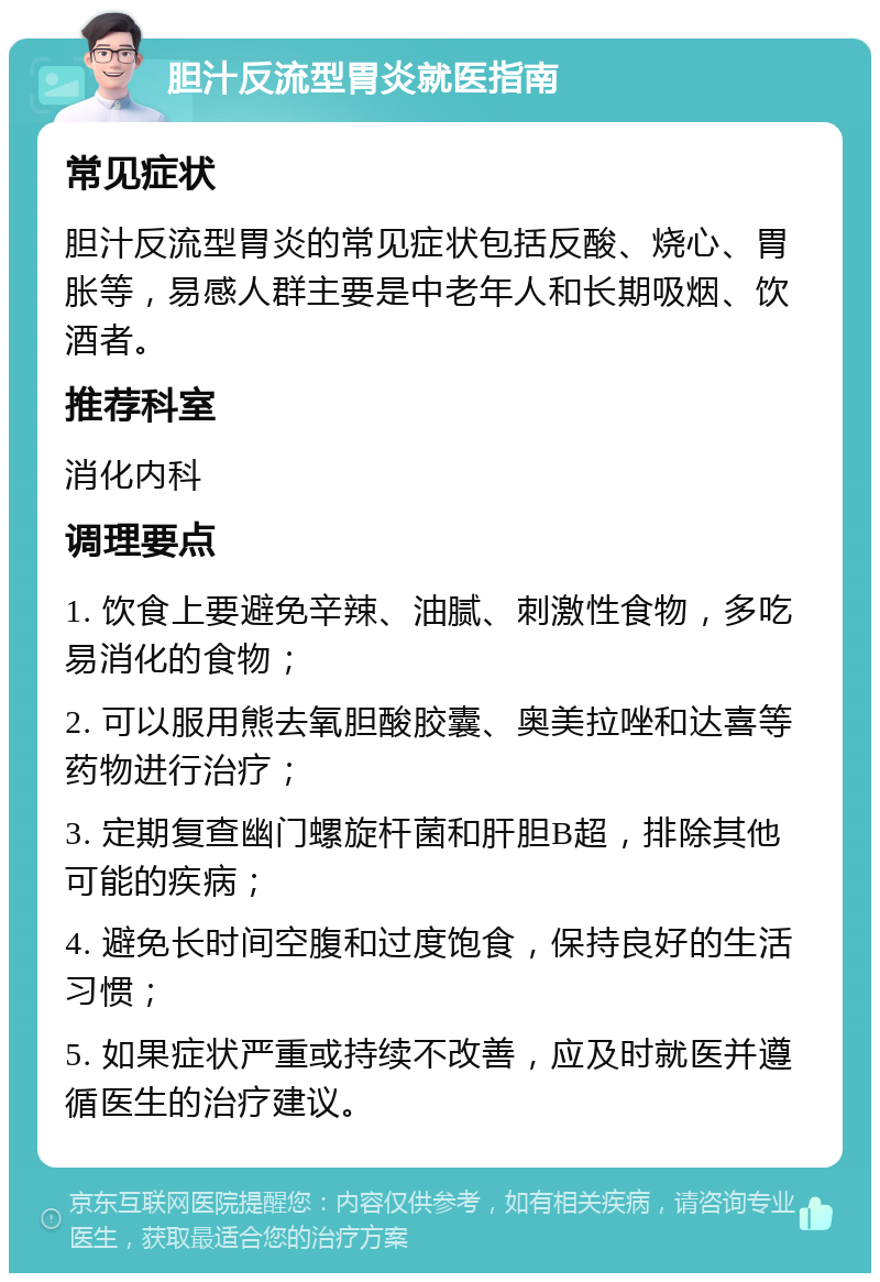 胆汁反流型胃炎就医指南 常见症状 胆汁反流型胃炎的常见症状包括反酸、烧心、胃胀等，易感人群主要是中老年人和长期吸烟、饮酒者。 推荐科室 消化内科 调理要点 1. 饮食上要避免辛辣、油腻、刺激性食物，多吃易消化的食物； 2. 可以服用熊去氧胆酸胶囊、奥美拉唑和达喜等药物进行治疗； 3. 定期复查幽门螺旋杆菌和肝胆B超，排除其他可能的疾病； 4. 避免长时间空腹和过度饱食，保持良好的生活习惯； 5. 如果症状严重或持续不改善，应及时就医并遵循医生的治疗建议。