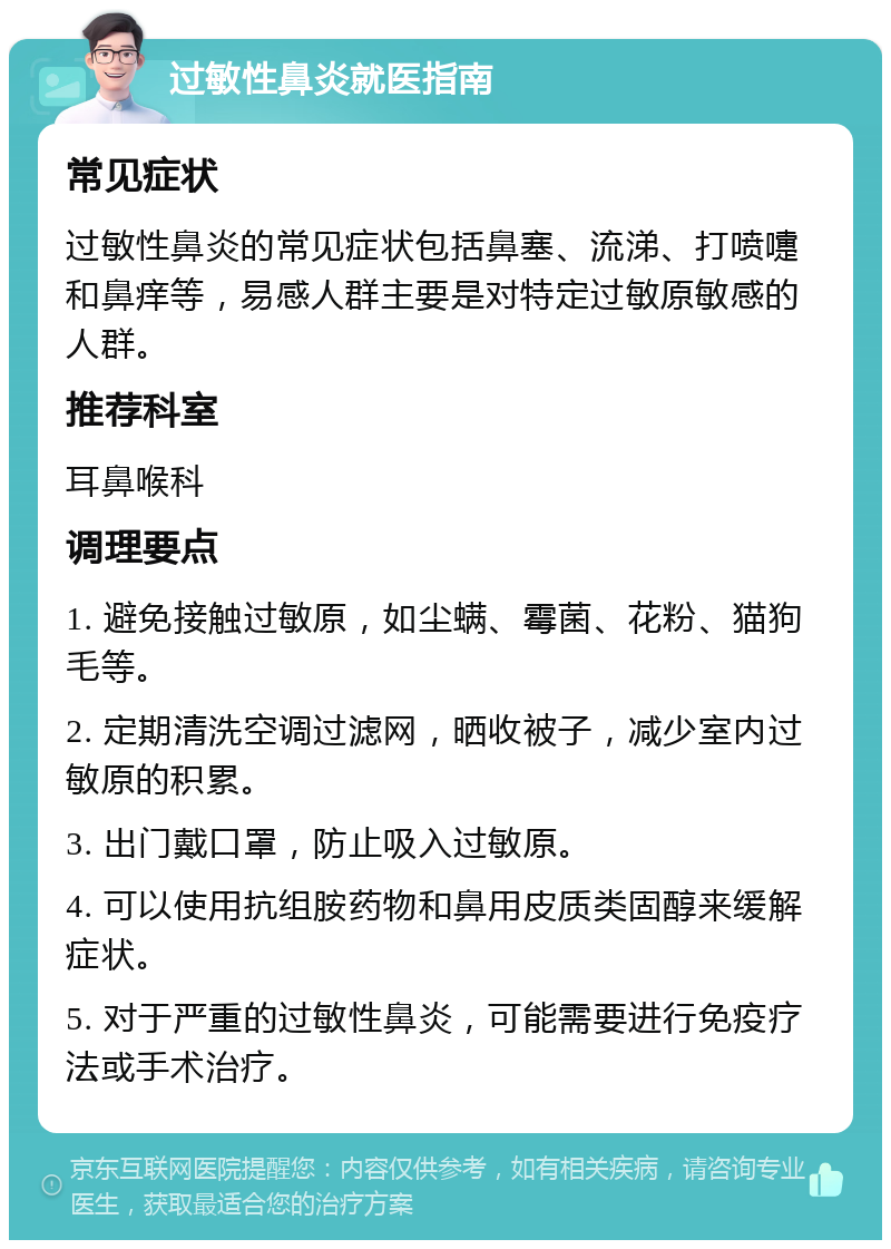 过敏性鼻炎就医指南 常见症状 过敏性鼻炎的常见症状包括鼻塞、流涕、打喷嚏和鼻痒等，易感人群主要是对特定过敏原敏感的人群。 推荐科室 耳鼻喉科 调理要点 1. 避免接触过敏原，如尘螨、霉菌、花粉、猫狗毛等。 2. 定期清洗空调过滤网，晒收被子，减少室内过敏原的积累。 3. 出门戴口罩，防止吸入过敏原。 4. 可以使用抗组胺药物和鼻用皮质类固醇来缓解症状。 5. 对于严重的过敏性鼻炎，可能需要进行免疫疗法或手术治疗。