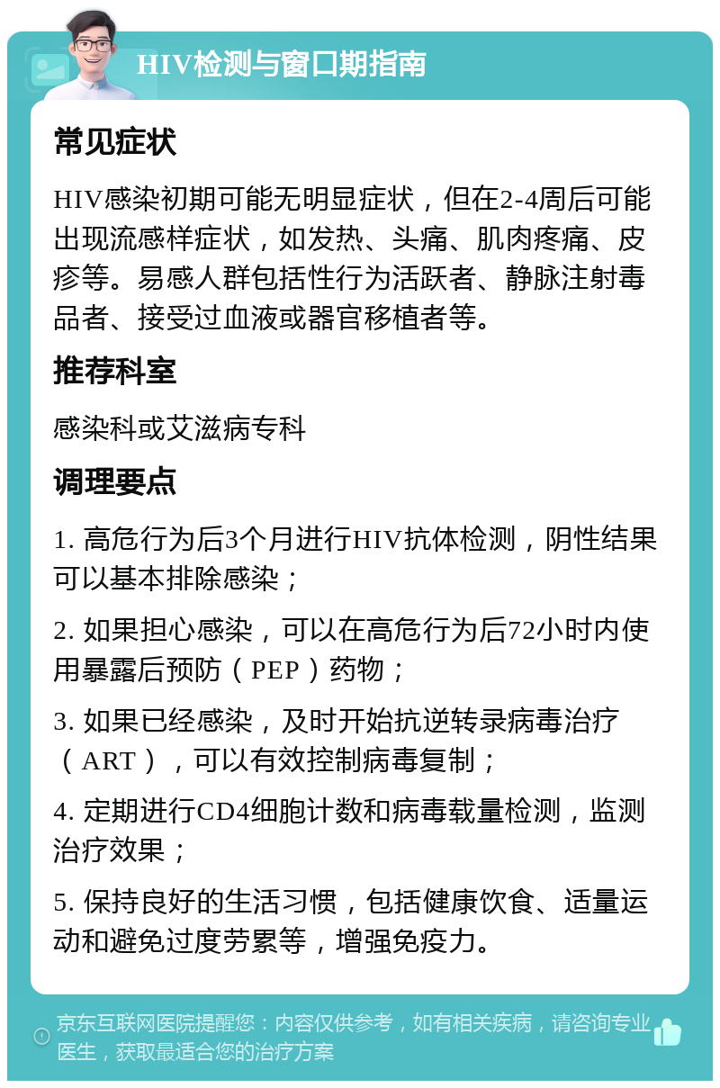 HIV检测与窗口期指南 常见症状 HIV感染初期可能无明显症状，但在2-4周后可能出现流感样症状，如发热、头痛、肌肉疼痛、皮疹等。易感人群包括性行为活跃者、静脉注射毒品者、接受过血液或器官移植者等。 推荐科室 感染科或艾滋病专科 调理要点 1. 高危行为后3个月进行HIV抗体检测，阴性结果可以基本排除感染； 2. 如果担心感染，可以在高危行为后72小时内使用暴露后预防（PEP）药物； 3. 如果已经感染，及时开始抗逆转录病毒治疗（ART），可以有效控制病毒复制； 4. 定期进行CD4细胞计数和病毒载量检测，监测治疗效果； 5. 保持良好的生活习惯，包括健康饮食、适量运动和避免过度劳累等，增强免疫力。