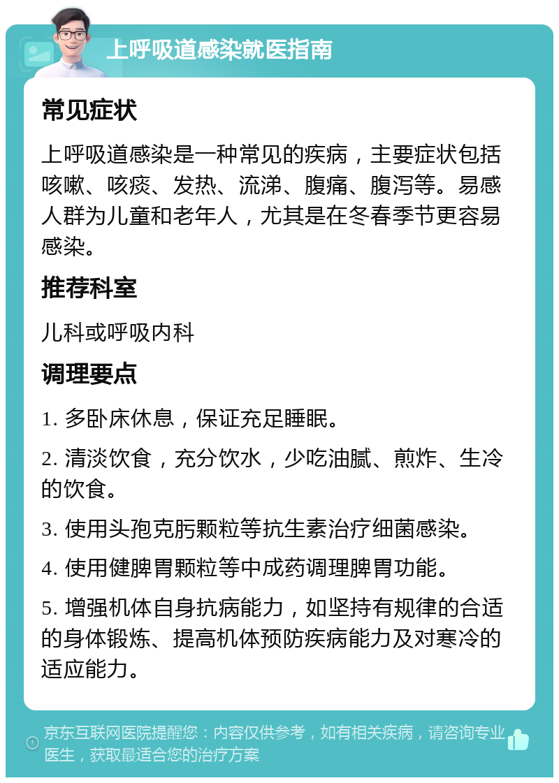 上呼吸道感染就医指南 常见症状 上呼吸道感染是一种常见的疾病，主要症状包括咳嗽、咳痰、发热、流涕、腹痛、腹泻等。易感人群为儿童和老年人，尤其是在冬春季节更容易感染。 推荐科室 儿科或呼吸内科 调理要点 1. 多卧床休息，保证充足睡眠。 2. 清淡饮食，充分饮水，少吃油腻、煎炸、生冷的饮食。 3. 使用头孢克肟颗粒等抗生素治疗细菌感染。 4. 使用健脾胃颗粒等中成药调理脾胃功能。 5. 增强机体自身抗病能力，如坚持有规律的合适的身体锻炼、提高机体预防疾病能力及对寒冷的适应能力。